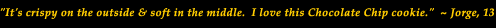 Cookie Bookie Cookbook Review Quotes "It's Crispy on the outside and Chewy in the middle. I love this Chocolate Chip cookie" - Jorge, 13